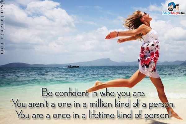 Be confident in who you are. You aren't a one in a million kind of a person. You are a once in a lifetime kind of person!