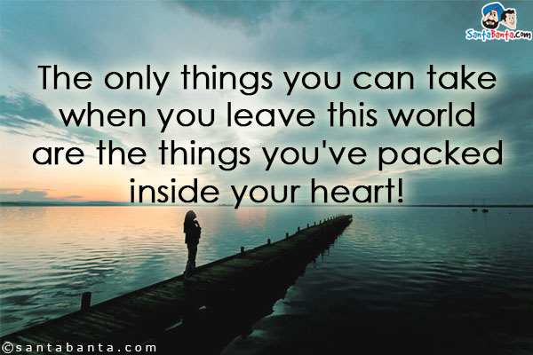 The only things you can take when you leave this world are the things you've packed inside your heart!