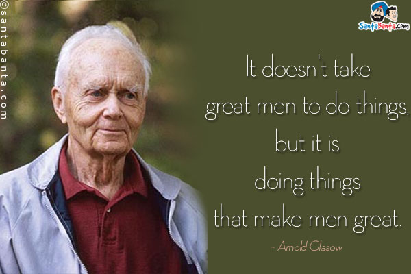 It doesn't take great men to do things, but it is doing things that make men great.