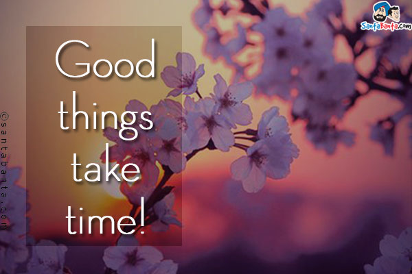 Good things take time!