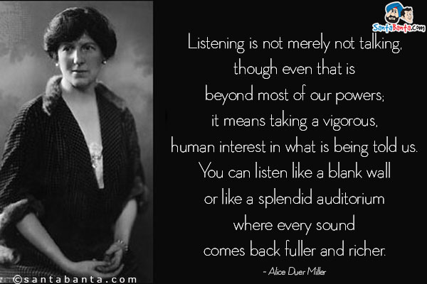 Listening is not merely not talking, though even that is beyond most
    of our powers; it means taking a vigorous, human interest in what
    is being told us.  You can listen like a blank wall or like a splendid
    auditorium where every sound comes back fuller and richer.