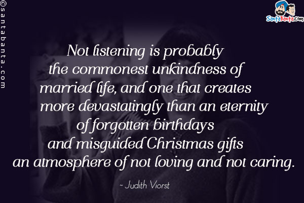 Not listening is probably the commonest unkindness of married life, and one that creates -- more devastatingly than an eternity of forgotten birthdays and misguided Christmas gifts -- an atmosphere of not loving and not caring.