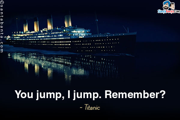 You jump, I jump. Remember?