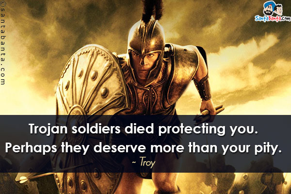 Trojan soldiers died protecting you. Perhaps they deserve more than your pity.