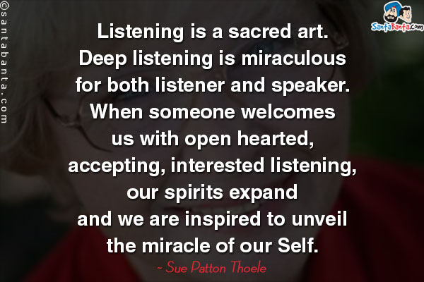 Listening is a sacred art.  Deep listening is miraculous for both listener and speaker. When someone welcomes us with open hearted, accepting, interested listening, our spirits expand and we are inspired to unveil the miracle of our Self.