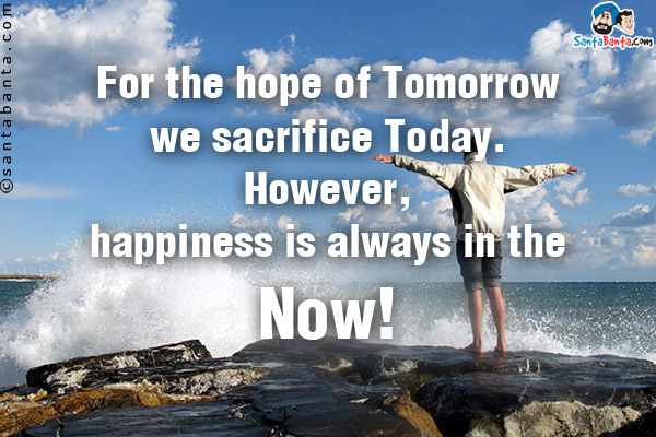 For the hope of Tomorrow we sacrifice Today. However, happiness is always in the Now!