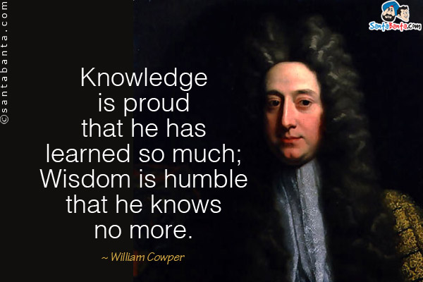 Knowledge is proud that he has learned so much; Wisdom is humble that he knows no more.