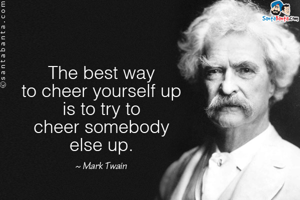 The best way to cheer yourself up is to try to cheer somebody else up.