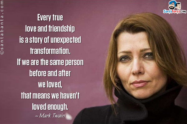 Every true love and friendship is a story of unexpected transformation. If we are the same person before and after we loved, that means we haven't loved enough.