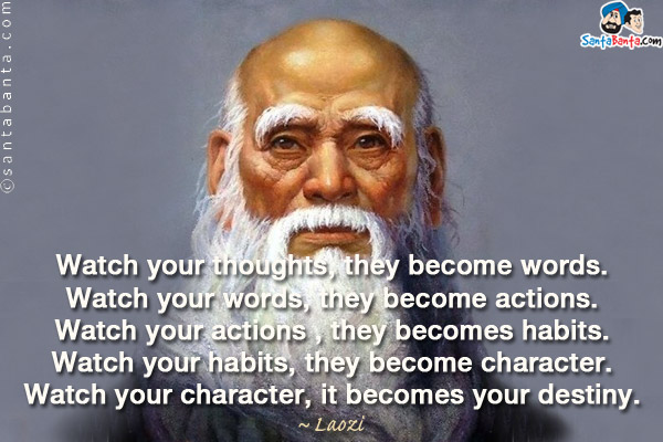 Watch your thoughts, they become words.<br/>
Watch your words, they become actions.<br/>
Watch your actions , they becomes habits.<br/>
Watch your habits, they become character.<br/>
Watch your character, it becomes your destiny.