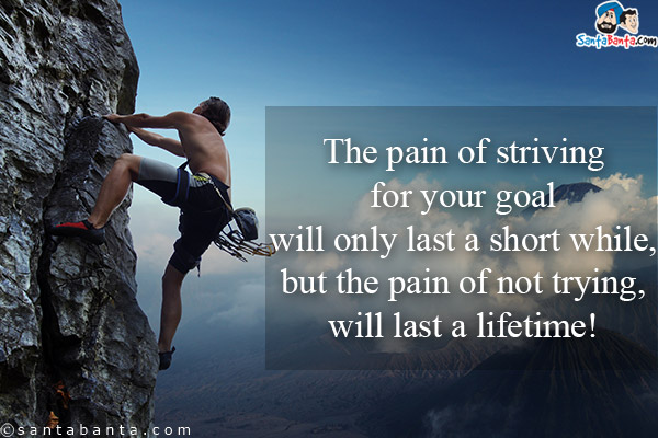 The pain of striving for your goal will only last a short while, but the pain of not trying, will last a lifetime!