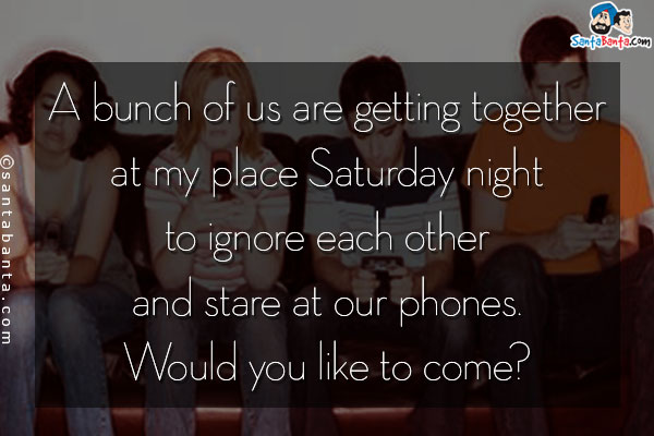 A bunch of us are getting together at my place Saturday night to ignore each other and stare at our phones. Would you like to come?