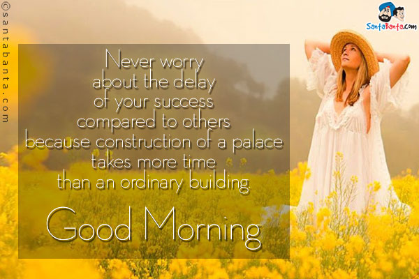 Never worry about the delay of your success compared to others because construction of a palace takes more time than an ordinary building.<br/>
Good Morning!