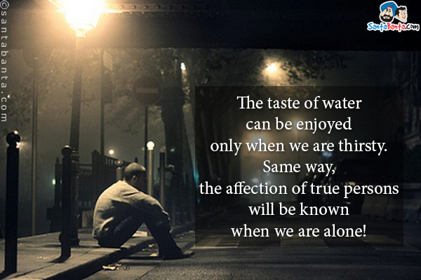 The taste of water can be enjoyed only when we are thirsty.<br/>
Same way, the affection of true persons will be known when we are alone!