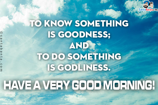 To know something is goodness; And to do something is Godliness.<br/>
Have a very Good Morning!