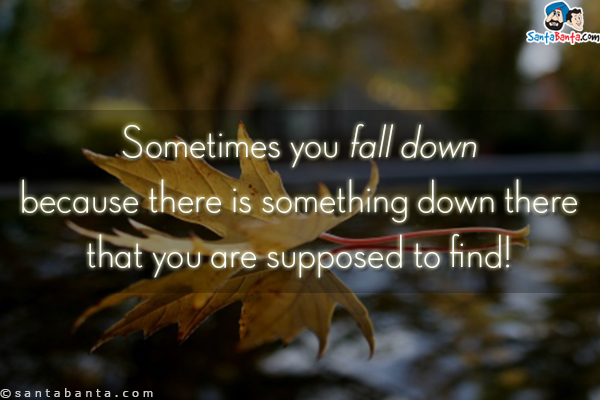 Sometimes you fall down because there is something down there that you are supposed to find!