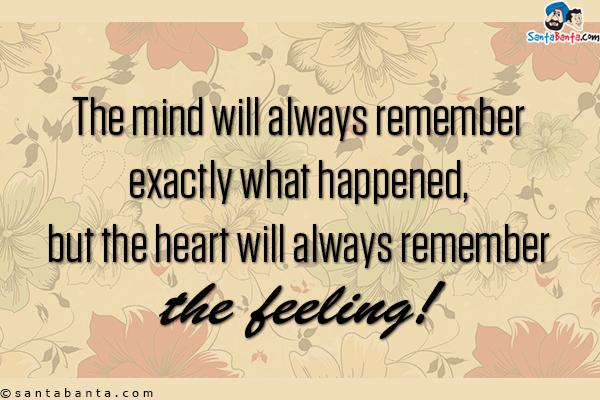 The mind will always remember exactly what happened, but the heart will always remember the feeling!