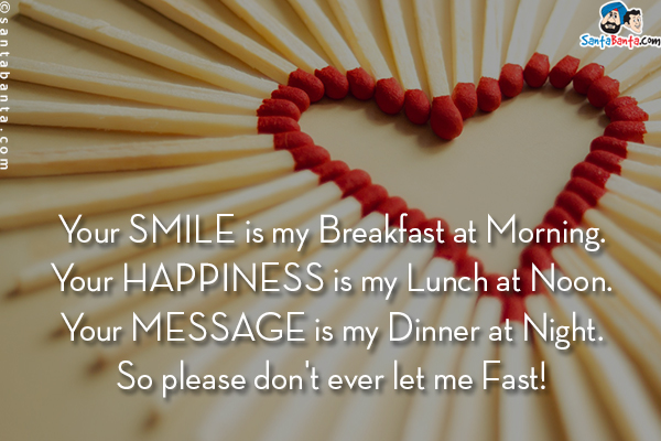 Your smile is my Breakfast at Morning.<br/>
Your happiness is my Lunch at Noon.<br/>
Your message is my Dinner at Night.<br/>
So please don't ever let me Fast!