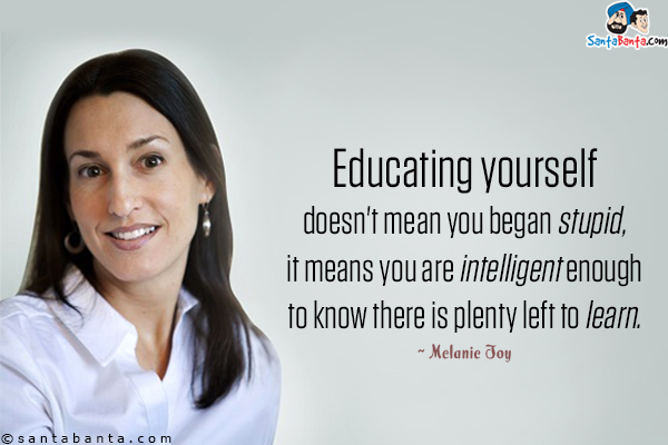 Educating yourself doesn't mean you began stupid, it means you are intelligent enough to know there is plenty left to learn.