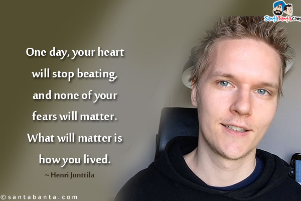 One day, your heart will stop beating, and none of your fears will matter. What will matter is how you lived.