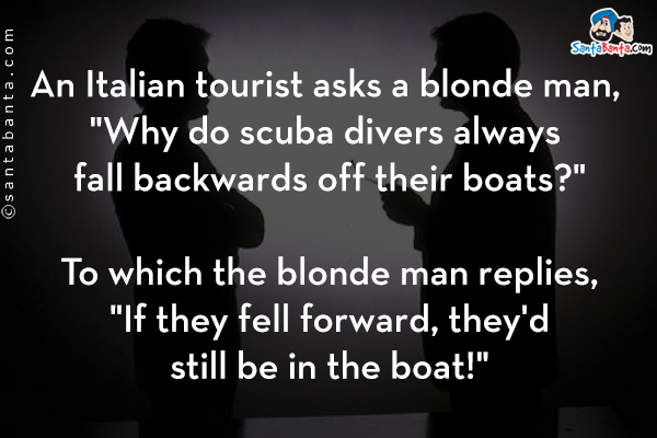 An Italian tourist asks a blonde man, `Why do scuba divers always fall backwards off their boats?`<br/>

To which the blonde man replies, `If they fell forward, they'd still be in the boat!`