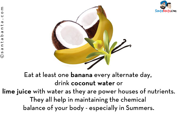 Eat at least one banana every alternate day, drink coconut water or lime juice with water as they are power houses of nutrients. They all help in maintaining the chemical balance of your body - especially in Summers.