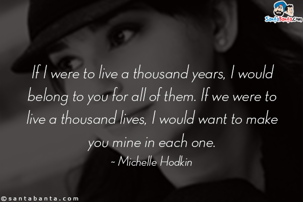 If I were to live a thousand years, I would belong to you for all of them. If we were to live a thousand lives, I would want to make you mine in each one.