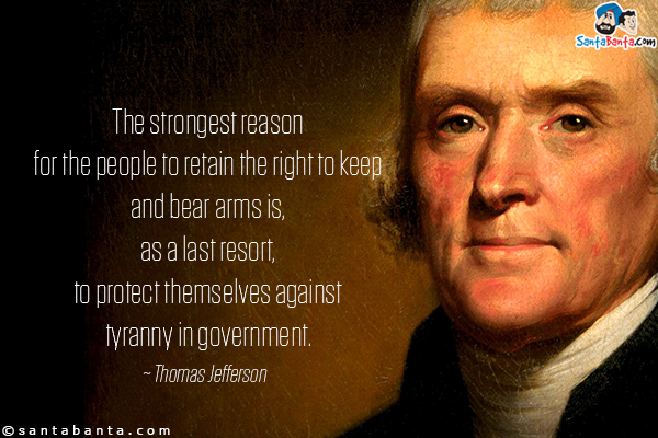 The strongest reason for the people to retain the right to keep and bear arms is, as a last resort, to protect themselves against tyranny in government.