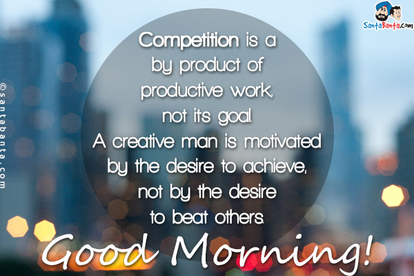 Competition is a by product of productive work, not it's goal.<br/>
A creative man is motivated by the desire to achieve, not by the desire to beat others.<br/>
Good Morning!