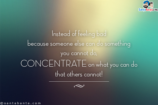 Instead of feeling bad because someone else can do something you cannot do, concentrate on what you can do that others cannot!