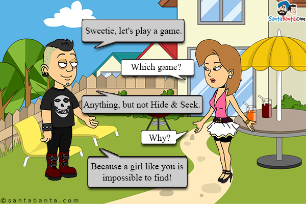 Boy: Sweetie, let's play a game.<br/>
Girl: Which game?<br/>
Boy: Anything, but not Hide & Seek.<br/>
Girl: Why?<br/>
Boy: Because a girl like you is impossible to find!