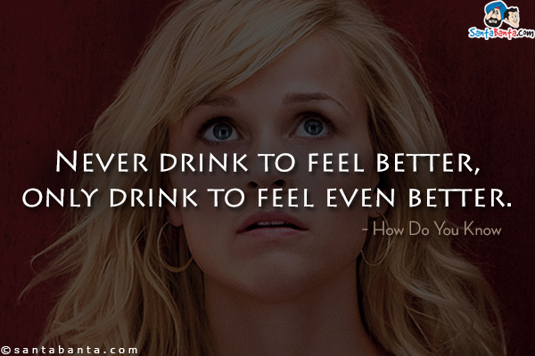 Never drink to feel better, only drink to feel even better.