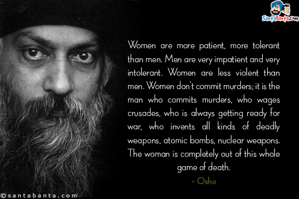 Women are more patient, more tolerant than men. Men are very impatient and very intolerant. Women are less violent than men. Women don't commit murders; it is the man who commits murders, who wages crusades, who is always getting ready for war, who invents all kinds of deadly weapons, atomic bombs, nuclear weapons. The woman is completely out of this whole game of death.