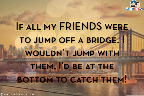 If all my friends were to jump off a bridge, I wouldn't jump with them. I'd be at the bottom to catch them!