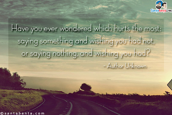 Have you ever wondered which hurts the most: saying something and wishing you had not, or saying nothing, and wishing you had?