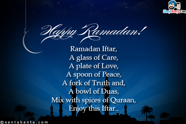 Ramadan Iftar,<br/>
A glass of Care,<br/>
A plate of Love,<br/>
A spoon of Peace,<br/>
A fork of Truth and,<br/>
A bowl of Duas,<br/>
Mix with spices of Quraan,<br/>
Enjoy this Iftar.<br/>
Happy Ramadan!