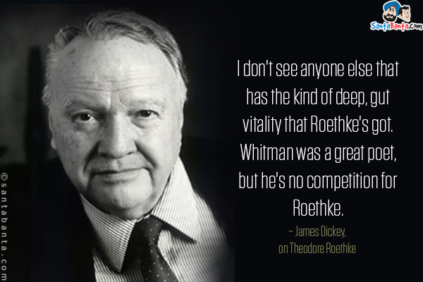 I don't see anyone else that has the kind of deep, gut vitality that Roethke's got. Whitman was a great poet, but he's no competition for Roethke.