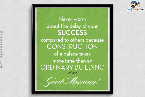 Never worry about the delay of your success compared to others because construction of a palace takes more time than an ordinary building.<br/>
Good Morning!