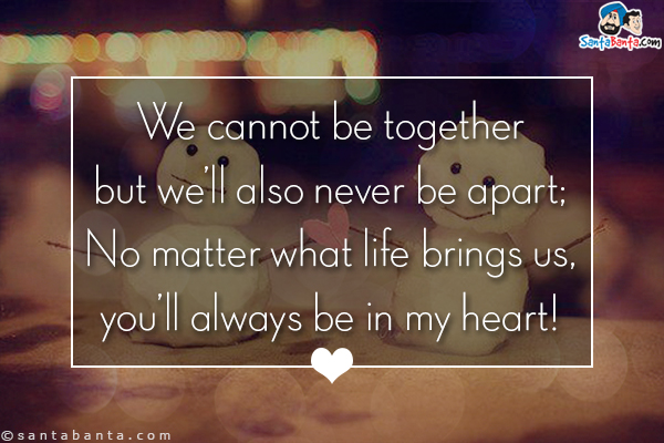 We cannot be together but we'll also never be apart;<br/>
No matter what life brings us, you'll always be in my heart!