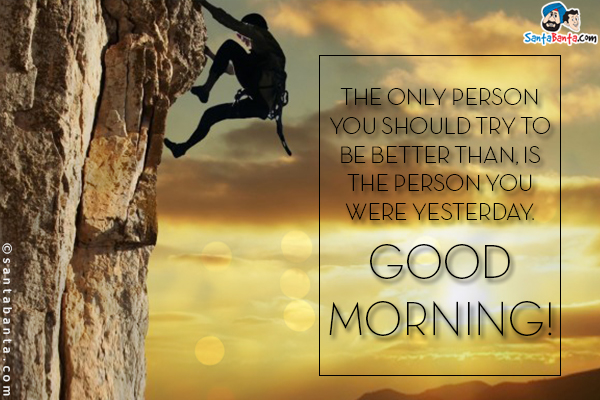 The only person you should try to be better than, is the person you were yesterday.<br/>
Good Morning!