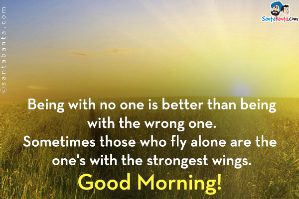 Being with no one is better than being with the wrong one. Sometimes those who fly alone are the one's with the strongest wings.<br/>
Good Morning!