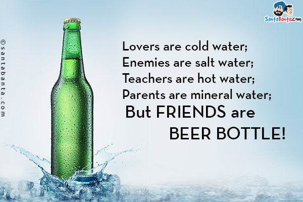 Lovers are cold water;<br/>
Enemies are salt water;<br/>
Teachers are hot water;<br/>
Parents are mineral water;<br/>
But Friends are Beer bottle!