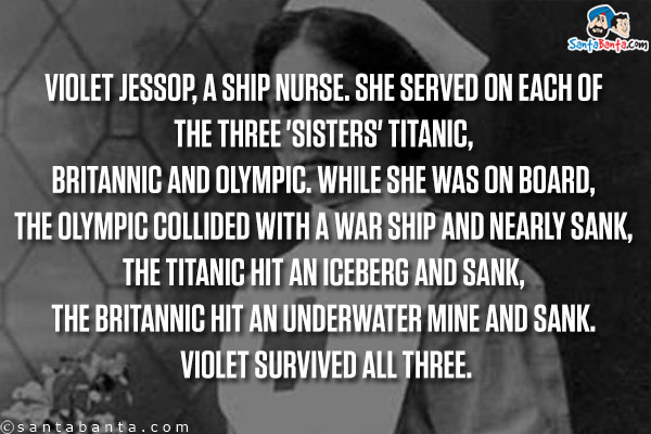 Violet Jessop, a ship nurse. She served on each of the three 'sisters' Titanic, Britannic and Olympic. While she was on board, the Olympic collided with a war ship and nearly sank, the Titanic hit an iceberg and sank, the Britannic hit an underwater mine and sank. Violet survived all three.