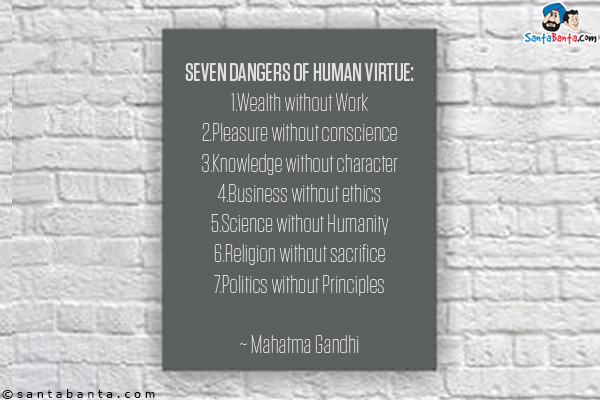 Seven Dangers of Human Virtue:<br/>
1.Wealth without Work<br/>
2.Pleasure without conscience<br/>
3.Knowledge without character<br/>
4.Business without ethics<br/>
5.Science without Humanity<br/>
6.Religion without sacrifice<br/>
7.Politics without Principles<br/>

~ Mahatma Gandhi