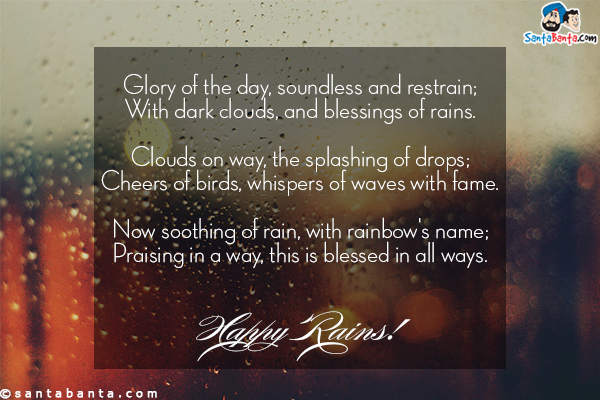 Glory of the day, soundless and restrain;<br/>
With dark clouds, and blessings of rains.<br/>

Clouds on way, the splashing of drops;<br/>
Cheers of birds, whispers of waves with fame.<br/>

Now soothing of rain, with rainbow's name;<br/>
Praising in a way, this is blessed in all ways.<br/>

Happy RAINS!