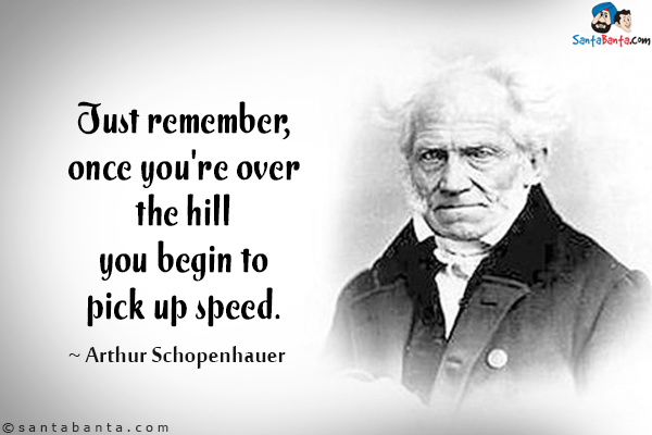 Just remember, once you're over the hill you begin to pick up speed.