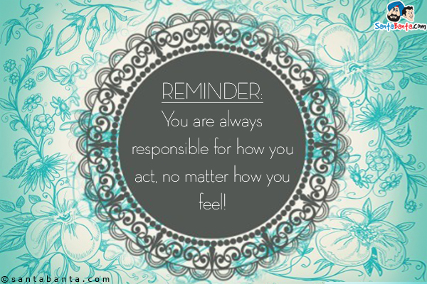 Reminder: You are always responsible for how you act, no matter how you feel!