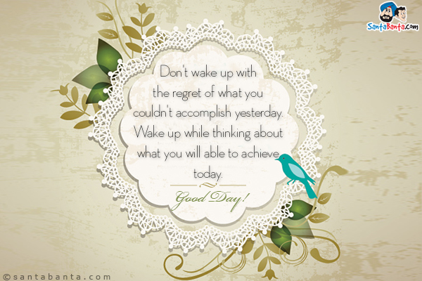 Don't wake up with the regret of what you couldn't accomplish yesterday. <br/>
Wake up while thinking about what you will able to achieve today. <br/>
Good Day!