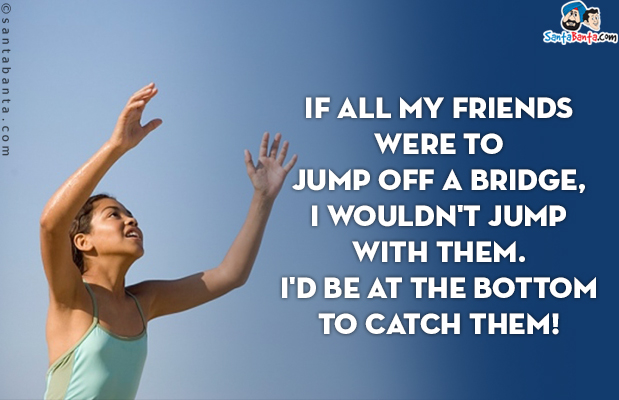 If all my friends were to jump off a bridge, I wouldn't jump with them.<br/>
I'd be at the bottom to catch them!