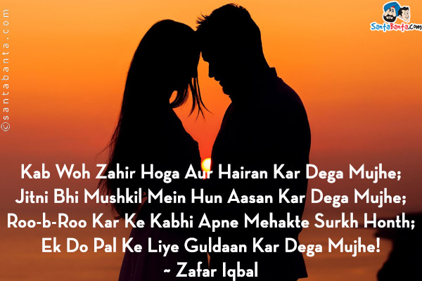 Kab Woh Zahir Hoga Aur Hairan Kar Dega Mujhe;<br/>
Jitni Bhi Mushkil Mein Hun Aasan Kar Dega Mujhe;<br/>
Roo-b-Roo Kar Ke Kabhi Apne Mehakte Surkh Honth;<br/>
Ek Do Pal Ke Liye Guldaan Kar Dega Mujhe!